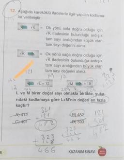 5
12. Aşağıda kareköklü ifadelerle ilgili yapılan kodlama-
lar verilmiştir.
VK
VK
121
A) 412
C) 497
= Ok yönü sola doğru olduğu için
VK ifadesinin bulunduğu ardışık
tam sayı aralığından küçük olan
tam sayı değerini alınız.
Ok yönü sağa doğru olduğu için
VK ifadesinin bulunduğu ardışık
tam sayı aralığından büyük olan
tam sayı değerini alınız.
769 17
VL=12
12
13
289
324
L ve M birer doğal sayı olmakla birlikte, yuka-
rıdaki kodlamaya göre L+M'nin değeri en fazla
kaçtır?
361
4121
482
323
+ 143
466
VM
B) 482
D)503
323
tiss
= 18
467
323
KAZANIM SINAVI
+121
121
+361
482
YANLAR