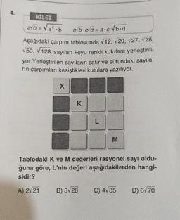 4.
BİLGİ
ab = √a².b
a√b-cd=a.c√b-d
Aşağıdaki çarpım tablosunda √12, √20, √27, √28,
50, 128 sayıları koyu renkli kutulara yerleştirili-
yor.Yerleştirilen sayıların satır ve sütundaki sayıla-
rın çarpımları kesiştikleri kutulara yazılıyor.
X
K
L
Tablodaki K ve M değerleri rasyonel sayı oldu-
ğuna göre, L'nin değeri aşağıdakilerden hangi-
sidir?
A) 2√21
B) 3√28
C) 4v35
D) 6√70