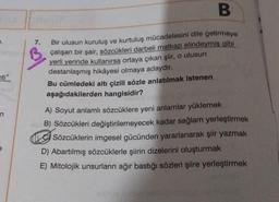 ti"
7.
B
Bir ulusun kuruluş ve kurtuluş mücadelesini dile getirmeye
çalışan bir şair, sözcükleri darbeli matkap elindeymiş gibi
yerli yerinde kullanırsa ortaya çıkan şiir, o ulusun
destanlaşmış hikâyesi olmaya adaydır.
Bu cümledeki altı çizili sözle anlatılmak istenen
aşağıdakilerden hangisidir?
A) Soyut anlamlı sözcüklere yeni anlamlar yüklemek
B) Sözcükleri değiştirilemeyecek kadar sağlam yerleştirmek
Sözcüklerin imgesel gücünden yararlanarak şiir yazmak
D) Abartılmış sözcüklerle şiirin dizelerini oluşturmak
E) Mitolojik unsurların ağır bastığı sözleri şiire yerleştirmek
