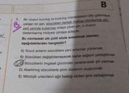 ti"
7.
B
Bir ulusun kuruluş ve kurtuluş mücadelesini dile getirmeye
çalışan bir şair, sözcükleri darbeli matkap elindeymiş gibi
yerli yerinde kullanırsa ortaya çıkan şiir, o ulusun
destanlaşmış hikâyesi olmaya adaydır.
Bu cümledeki altı çizili sözle anlatılmak istenen
aşağıdakilerden hangisidir?
A) Soyut anlamlı sözcüklere yeni anlamlar yüklemek
B) Sözcükleri değiştirilemeyecek kadar sağlam yerleştirmek
Sözcüklerin imgesel gücünden yararlanarak şiir yazmak
D) Abartılmış sözcüklerle şiirin dizelerini oluşturmak
E) Mitolojik unsurların ağır bastığı sözleri şiire yerleştirmek