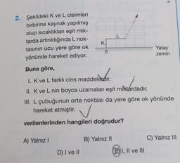 2. Şekildeki K ve L cisimleri
birbirine kaynak yapılmış
olup sıcaklıkları eşit mik-
tarda artırıldığında L nok-
tasının ucu yere göre ok
yönünde hareket ediyor.
Buna göre,
I. K ve L farklı cins maddelerdir.
h
II. K ve L nin boyca uzamaları eşit miktardadır.
III. L çubuğunun orta noktası da yere göre ok yönünde
hareket etmiştir.
verilenlerinden hangileri doğrudur?
A) Yalnız I
D) I ve II
K
0
B) Yalnız II
L
EI, II ve III
Yatay
zemin
C) Yalnız III