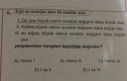 6. Eşit isi enerjisi alan iki madde için;
I ÖZ ISISı küçük olanın sıcaklık değişimi daha büyük olur.
II. Kütlesi büyük olanın sıcaklık değişimi daha küçük olur.
III. Isı sığası büyük olanın sıcaklık değişimi daha küçük
olur.
yargılarından hangileri kesinlikle doğrudur?
A) Yalnız !
D) I ve II
B) Yalnız II
C) Yalnız III
E) I ve III