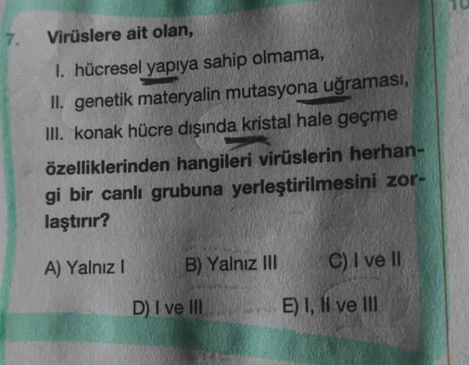 7.
Virüslere ait olan,
1. hücresel yapıya sahip olmama,
II. genetik materyalin mutasyona uğraması,
III. konak hücre dışında kristal hale geçme
özelliklerinden hangileri virüslerin herhan-
gi bir canlı grubuna yerleştirilmesini zor-
laştırır?
A) Yalnız I
B)