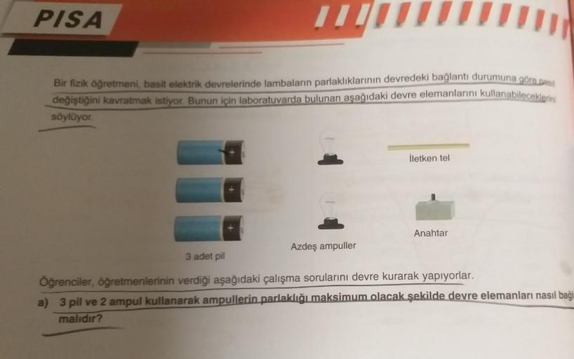 PISA
11
Bir fizik öğretmeni, basit elektrik devrelerinde lambaların parlaklıklarının devredeki bağlantı durumuna göre pasil
değiştiğini kavratmak istiyor. Bunun için laboratuvarda bulunan aşağıdaki devre elemanlarını kullanabileceklerini
söylüyor.
Azdeş am