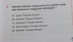 6. İslamiyet etkisiyle oluşturulmuş ilk metinler aşağı-
daki dönemlerin hangisinde verilmiştir?
A) Uygur Türkçesi Dönemi
B) Osmanlı Türkçesi Dönemi
C) Karahanlı Türkçesi Dönemi
D) Eski Anadolu Türkçesi Dönemi
E) Göktürk Türkçesi Dönemi