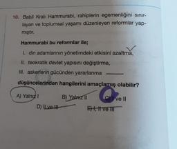 10. Babil Kralı Hammurabi, rahiplerin egemenliğini sınır-
layan ve toplumsal yaşamı düzenleyen reformlar yap-
mıştır.
Hammurabi bu reformlar ile;
I. din adamlarının yönetimdeki etkisini azaltma,
II. teokratik devlet yapısını değiştirme,
III. askerlerin gücünden yararlanma
düşüncelerinden hangilerini amaçlamış olabilir?
A) Yalnız I
D) Il ve Il
B) Yalnız II
Cve II
Et, ttve III