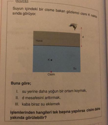 ORNEK
Suyun içindeki bir cisme bakan gözlemci cismi K nokta-
sında görüyor.
Hava
K●
Cisim
Su
d
Buna göre;
1. su yerine daha yoğun bir ortam koymak,
II. d mesafesini arttırmak,
III. kaba biraz su eklemek
işlemlerinden hangileri tek başına yapılırsa cisim da