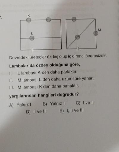 K
***
L
18
-
Devredeki üreteçler özdeş olup iç direnci önemsizdir.
Lambalar da özdeş olduğuna göre,
L lambası K den daha parlaktır.
M lambası L den daha uzun süre yanar.
1.
II.
III. M lambası K den daha parlaktır.
yargılarından hangileri doğrudur?
A) Yalnı