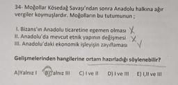 34- Moğollar Kösedağ Savaşı'ndan sonra Anadolu halkına ağır
vergiler koymuşlardır. Moğolların bu tutumunun;
I. Bizans'ın Anadolu ticaretine egemen olması X
II. Anadolu'da mevcut etnik yapının değişmesi X
III. Anadolu'daki ekonomik işleyişin zayıflaması
✓
Gelişmelerinden hangilerine ortam hazırladığı söylenebilir?
A)Yalnız I B) Yalnız III
C) I ve il
D) I ve III
E) I,II ve III