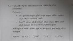 17. Furkan bir kavanoza hergün aynı miktarda bilye
atmaktadır.
Furkan'ın
İlk 5 günde attığı toplam bilye sayısı atılan toplam
bilye sayısının beşte biridir.
.
Son 11 günde attığı toplam bilye sayısı daha önce
attığı toplam bilye sayısının 120 eksiğidir.
Buna göre, Furkan bu kavanoza toplam kaç adet bilye
atmıştır?
A) 600
B) 700
C) 800
D) 900
E) 1000
19