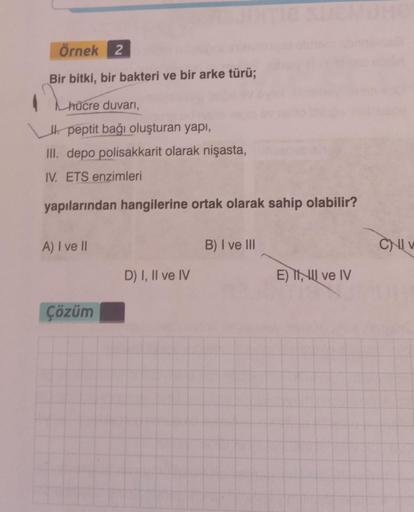 Örnek 2
Bir bitki, bir bakteri ve bir arke türü;
LAUR
hücre duvarı,
peptit bağı oluşturan yapı,
III. depo polisakkarit olarak nişasta,
IV. ETS enzimleri
yapılarından hangilerine ortak olarak sahip olabilir?
A) I ve II
Çözüm
D) I, II ve IV
B) I ve III
E) II