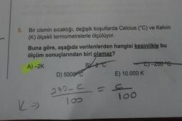 5. Bir cismin sıcaklığı, değişik koşullarda Celcius (°C) ve Kelvin
(K) ölçekli termometrelerle ölçülüyor.
Buna göre, aşağıda verilenlerden hangisi kesinlikle bu
ölçüm sonuçlarından biri olamaz?
A) -2K
BY 2 °C
Ka
D) 5000 C
292-C
100
C)-200 °C
E) 10.000 K
100