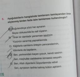 6.
170
Aşağıdakilerin hangisinde tamlananı tamlayandan önce
söylenmiş birden fazla isim tamlaması kullanılmıştır?
Buğulandıkça yüzü her aynanın
Beyaz dokusunda bu saf rüyanın
BY Titrek bir damladır yansıması sevincin
Yüzünün sararmış yapraklarında
C) Kâğıtlarla camlarını örteyim pencerelerinin,
Kilimlerle de kapılarını.
Ben, yankısından kaçan çocuk, kendi sesinin
Sen, meçhuller caddesinin kimsesiz seyyahı
Ben, Allah diyenlerin boyunlarında vebal
Sen, aynasısın tarihte kalmış bütün aşkların