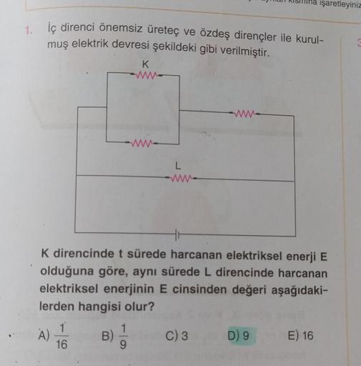 1. İç direnci önemsiz üreteç ve özdeş dirençler ile kurul-
muş elektrik devresi şekildeki gibi verilmiştir.
K
A)
www.
1
16
L
ww
K direncinde t sürede harcanan elektriksel enerji E
olduğuna göre, aynı sürede L direncinde harcanan
elektriksel enerjinin E cin