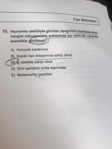 Fen Bilimleri
15. Hayvanlar aleminde görülen aşağıdaki özelliklerden
hangisi omurgasızlar şubesinde yer alan bir canlıda
kesinlikle görülmez?
A) Holozoik beslenme
B) Kapalı kan dolaşımına sahip olma
Gç iskelete sahip olma
D) Sinir şeridinin sırtta taşınmas