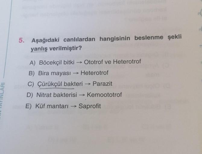 5. Aşağıdaki canlılardan hangisinin beslenme şekli
yanlış verilmiştir?
A) Böcekçil bitki Ototrof ve Heterotrof
B) Bira mayası → Heterotrof
C) Çürükçül bakteri → Parazit
D) Nitrat bakterisi Kemoototrof
E) Küf mantarı → Saprofit