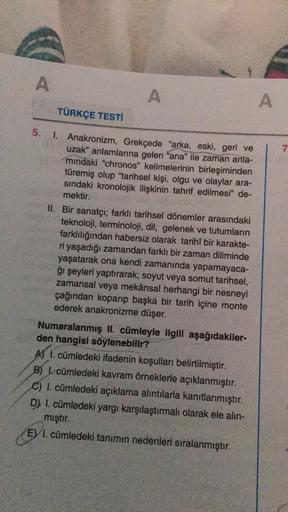 A
TÜRKÇE TESTİ
A
5. 1. Anakronizm, Grekçede "arka, eski, geri ve
uzak" anlamlarına gelen "ana" ile zaman anla-
mindaki "chronos" kelimelerinin birleşiminden
türemiş olup "tarihsel kişi, olgu ve olaylar ara-
sındaki kronolojik ilişkinin tahrif edilmesi" de-