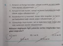 6.
1. Amazon ve Kongo havzaları, yüksek sıcaklık ve nem nede-
niyle seyrek nüfuslanmıştır.
II. Avrupa'nın batı kıyıları, sanayi ve ticaret faaliyetlerine bağlı
olarak yoğun nüfuslanmıştır.
III. Avustralya'nın iç kesimleri, ılıman iklim koşulları ve tarım-
sal faaliyetlere bağlı olarak yoğun nüfuslanmıştır.
IV. Güneydoğu Asya kıyıları, sel ve taşkınlara bağlı doğal afet
riski nedeniyle seyrek nüfuslanmıştır.
Nüfusun dağılışıyla ilgili yukarıda verilen bilgilerden han-
gileri doğrudur?
A)) ve II
DXII ve IV
B) I ve III
E) lil ve IV
C) II ve III
1