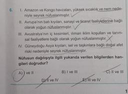 6.
1. Amazon ve Kongo havzaları, yüksek sıcaklık ve nem nede-
niyle seyrek nüfuslanmıştır.
II. Avrupa'nın batı kıyıları, sanayi ve ticaret faaliyetlerine bağlı
olarak yoğun nüfuslanmıştır.
III. Avustralya'nın iç kesimleri, ılıman iklim koşulları ve tarım-
sal faaliyetlere bağlı olarak yoğun nüfuslanmıştır.
IV. Güneydoğu Asya kıyıları, sel ve taşkınlara bağlı doğal afet
riski nedeniyle seyrek nüfuslanmıştır.
Nüfusun dağılışıyla ilgili yukarıda verilen bilgilerden han-
gileri doğrudur?
A)) ve II
DXII ve IV
B) I ve III
E) lil ve IV
C) II ve III
1