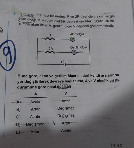 8. İç direnci önemsiz bir üreteç, R ve 2R dirençleri, akım ve ge-
rilim ölçer ile kurulan elektrik devresi şekildeki gibidir. Bu du-
rumda akım ölçer A, gerilim ölçer V değerini göstermektedir.
Akımölçer
R
wwwww
A
A)
Azalır
B)
Artar
C)
Azalır
D) Değişmez
E