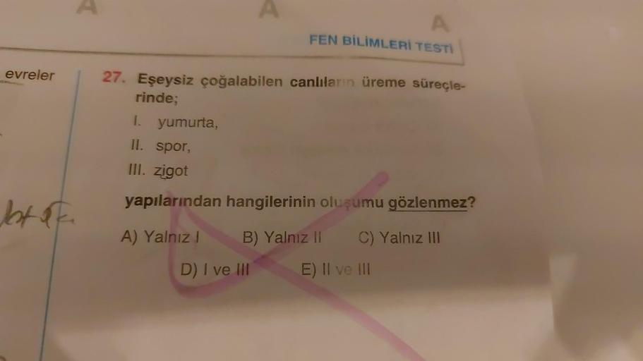 evreler
btok.
A
A
A
FEN BİLİMLERİ TESTİ
27. Eşeysiz çoğalabilen canlıların üreme süreçle-
rinde;
1. yumurta,
II. spor,
III. zigot
yapılarından hangilerinin oluşumu gözlenmez?
A) Yalnız I
D) I ve III
B) Yalnız II C) Yalnız III
E) II ve III