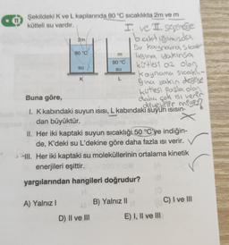 Şekildeki K ve L kaplarında 80 °C sıcaklıkta 2m ve m
kütleli su vardır.
2m
80 °C
A) Yalnız I
su
K
I ve II. segerege
baktığımızda
Su kaynama stool
ligina yakınsa
kitlesi az olan
kaynama sıcaklı-
Gina yakın değilse
kutlesi fazla olan
daha çok isi verir
deyebilir miyiz?
m
80 °C
su
L
Buna göre,
I. K kabındaki suyun ısısı, L kabındaki suyun isisin-
dan büyüktür.
D) II ve III
II. Her iki kaptaki suyun sıcaklığı 50 °C'ye indiğin-
de, K'deki su L'dekine göre daha fazla ısı verir.
III. Her iki kaptaki su moleküllerinin ortalama kinetik
enerjileri eşittir.
(A
yargılarından hangileri doğrudur?
(8
M
B) Yalnız II
E) I, II ve III
C) I ve III