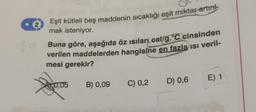 e
Eşit kütleli beş maddenin sıcaklığı eşit miktar artint
mak isteniyor.
Buna göre, aşağıda öz ısıları cal/g.°C cinsinden
verilen maddelerden hangisine en fazla ısı veril-
mesi gerekir?
0,05 B) 0,09
C) 0,2 D) 0,6
E) 1