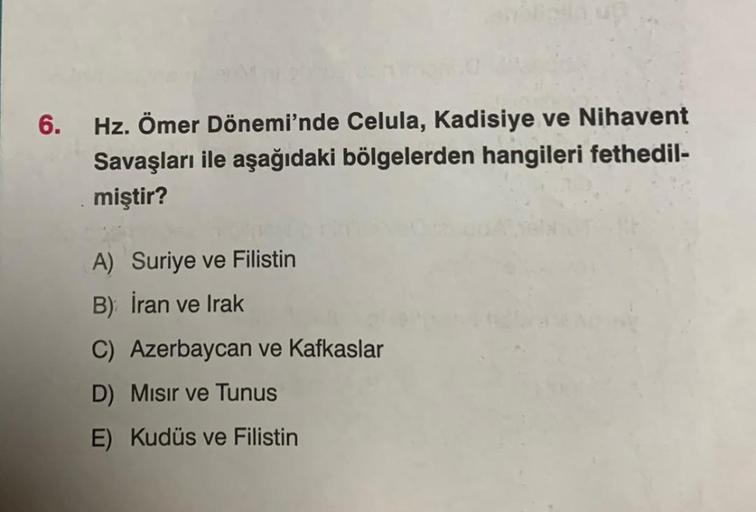 6. Hz. Ömer Dönemi'nde Celula, Kadisiye ve Nihavent
Savaşları ile aşağıdaki bölgelerden hangileri fethedil-
miştir?
A) Suriye ve Filistin
B) İran ve Irak
C) Azerbaycan ve Kafkaslar
D) Mısır ve Tunus
E) Kudüs ve Filistin