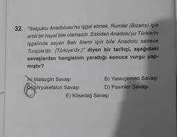 32. "Selçuklu Anadolusu'nu işgal etmek, Rumlar (Bizans) için
artık bir hayal bile olamazdı. Eskiden Anadolu'yu Türklerin
işgalinde sayan Batı âlemi için bile Anadolu sadece
Turquie'dir. (Türkiye'dir.)" diyen bir tarihçi, aşağıdaki
savaşlardan hangisinin yarattığı sonuca vurgu yap-
mıştır?
A Malazgirt Savaşı
Miryokefalon Savaşı
B) Yassıçemen Savaşı
D) Pasinler Savaşı
E) Kösedağ Savaşı