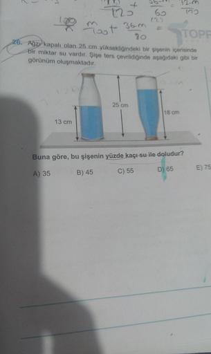 13 cm
4
125
25 cm
60
10 moot
36-m
TOPP
80
26. Ağzı kapalı olan 25 cm yüksekliğindeki bir şişenin içerisinde
bir miktar su vardır. Şişe ters çevrildiğinde aşağıdaki gibi bir
görünüm oluşmaktadır.
(22
772
18 cm
Buna göre, bu şişenin yüzde kaçı su ile doludur