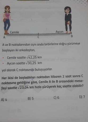 A
●
Cemile
Cemile saatte √42,25 km
Aycan saatte √30,25 km
yol alarak C noktasında buluşuyorlar.
●
A ve B noktalarından aynı anda birbirlerine doğru yürümeye
başlayan iki arkadaştan,
C
A) 4
Aycan
B) 5
Her ikisi de başladıkları noktadan itibaren 2 saat sonra