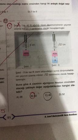 asına olan uzaklığı metre cinsinden hangi iki ardışık doğal sayı
F) 6 le 7
aik
Şır
deki
ma
aki-
5
Yayınları
3. Şek
51
D) 7 ile 8
şekk
l'de 40 N ağırlığı ölçen dinamometrenin yayının
uzama miktarı 4 santimetre olarak hesaplanmıştır.
40N
4 cm
40N
B) 33
A
Şekil - 1
Şekil - II
Şekil - Il'de ise A cismi eklendikten sonra dinamometre-
nin yayının uzama miktarı √52 santimetre olarak hesap-
lanmıştır.
C) 46
√52 cm
Buna göre A cisminin ağırlığının Newton cinsinden
alacağı yaklaşık değer aşağıdakilerden hangisi ola-
bilir?
A) 28
D) 52
8. Sınıf Matematik Soru Bankası