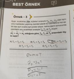 BEST ÖRNEK
Örnek - 3
Ayşe, sıcaklıkları eşit, kütleleri sırasıyla mx, my, mz olan aynı
cins maddeden yapılmış cisimleri alarak bu cisimlere isi hizi sa-
bit olan aynı ocakla eşit süreler isitiyor. Isıtma işlemi sonucunda
cisimlerin son sıcaklıkları sırasıyla Tx, Ty ve Tz oluyor.
1
2
My > mx > m₂ olduğuna göre; Tx, Ty ve T₂ arasındaki iliş-
ki nedir?
A) Ty = T₂ < Tx
B) Ty< Tz < Tx
D) T₂ < Tx = Ty
To
0=mcT
Py =3eT
Px=2CT
02=cT
Ty < Tx < T₂
E) Tx = Ty = Tz