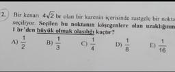 2.
Bir kenarı 4√√2 br olan bir karenin içerisinde rastgele bir nokta.
seçiliyor. Seçilen bu noktanın köşegenlere olan uzaklığının
1 br'den büyük olmak olasılığı kaçtır?
1
1
1
2
3
A)
B)
1
9/1
8
D)
E)
1
16