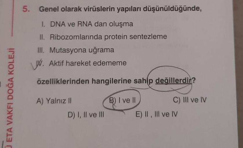 O ETA VAKFI DOĞA KOLEJİ
5.
Genel olarak virüslerin yapıları düşünüldüğünde,
1. DNA ve RNA dan oluşma
II. Ribozomlarında protein sentezleme
III. Mutasyona uğrama
W. Aktif hareket edememe
özelliklerinden hangilerine sahip değillerdir?
B) I ve Il
C) III ve IV