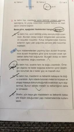 A) Yalnız !
D) I ve ill
B) Yalnız i
E) 1. ve ill
Civell
2. Isı iletim hızı, maddede isinin iletildiği yüzeyin alanına,
kalınlığına, iki yüzey arasındaki sıcaklık farkına ve mad-
denin cinsine bağlıdır.
Buna göre, aşağıdaki ifadelerden hangisyanlıştır?
Isı iletim hızı, ısının iletildiği yüzey alanıyla doğru oran-
tilidir. Bundan dolayı soğuk bölgelerdeki pencerele-
rin boyutları küçüktür. Kutup bölgelerindeki Eskimo
evlerinin (iglo) pek çoğunda pencere bile bulunma-
maktadır.
B) Aynı malzemelerden yapılmış kalın duvarlı fincanlar,
ince duvarlı fincanlara göre içine konulan sıcak içe-
cekleri daha hızlı soğuturlar. Bundan dolayı ısı iletim
hızı kalınlıkla doğru orantılıdır.
C) Asi iletim hızı, sıcaklık farkı ile doğru orantılıdır. Örne-
ğin dışarısı ne kadar soğuksa evlerinin içinin sıcaklı-
ğını korumak da o kadar güç ve masraflı olur.
DY Isı iletim hızı, maddenin isi iletkenlik katsayısı ile doğ-
ru orantılıdır. Aynı odada bulunan metal bir küpeye ve
ahşap masaya dokunulduğunda sıcaklıkları aynı algı-
lanmaz. Bunun sebebi metalin ısı iletkenliğinin daha
iyi olmasıdır.
Strafor, yün keçe gibi maddelerin isi iletkenlik katsa-
yısı düşük olduğundan yapı malzemelerinde kullanı-
labilir.