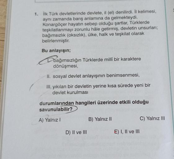1. İlk Türk devletlerinde devlete, il (el) denilirdi. İl kelimesi,
aynı zamanda barış anlamına da gelmekteydi.
Konargöçer hayatın sebep olduğu şartlar, Türklerde
teşkilatlanmayı zorunlu hâle getirmiş, devletin unsurları;
bağımsızlık (oksızlık), ülke, halk