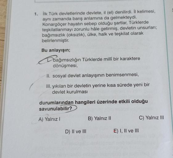 1. İlk Türk devletlerinde devlete, il (el) denilirdi. İl kelimesi,
aynı zamanda barış anlamına da gelmekteydi.
Konargöçer hayatın sebep olduğu şartlar, Türklerde
teşkilatlanmayı zorunlu hâle getirmiş, devletin unsurları;
bağımsızlık (oksızlık), ülke, halk 