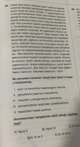 24. Tokatlı Sare Aydın doğuştan gelen nadir bir hastalık
nedeniyle tekerlekli sandalyeyle yaşamak zorunda. En
büyük hayali ise doktor olmaktı. 11 yaşına kadar oku-
la bile gönderilemeyen Aydın, kara tahtanın karşısına
geçtiği ilk andan itibaren harikalar y