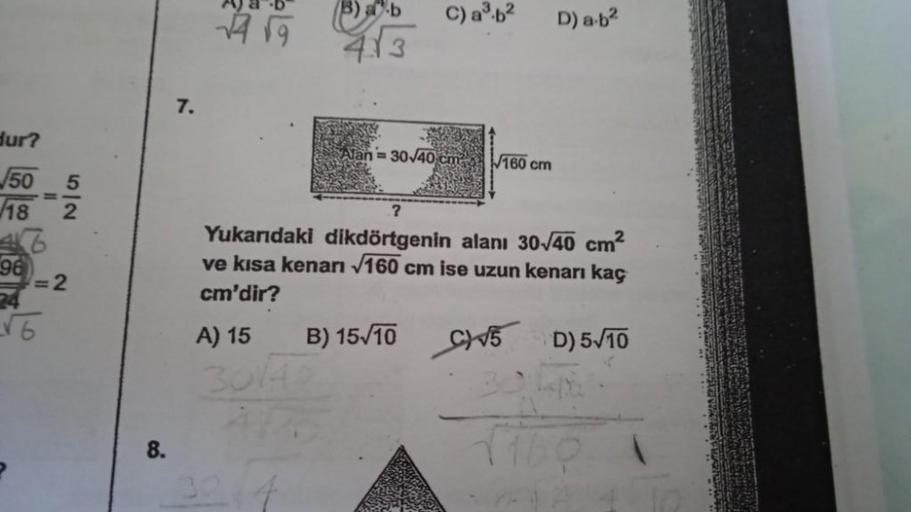 dur?
50
18
96
5
2
= 2
√6
8.
7.
AJ-B
√√9
Barb
413
A) 15
3014
C) a³.b²
1=30√40 cm
B) 15/10
160 cm
?
Yukarıdaki dikdörtgenin alanı 30-√40 cm²
ve kısa kenarı √160 cm ise uzun kenarı kaç
cm'dir?
C√5 D) 5√10
D) a-b²