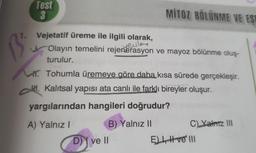 Test
3
1. Vejetatif üreme ile ilgili olarak,
B
MITOZ BÖLÜNME VE EST
yevle
Olayın temelini rejenerasyon ve mayoz bölünme oluş-
turulur.
Tohumla üremeye göre daha kısa sürede gerçekleşir.
H.Kalıtsal yapısı ata canlı ile farklı bireyler oluşur.
yargılarından hangileri doğrudur?
A) Yalnız I
B) Yalnız II
D) ve II
C) Yalnız III
E), ve III