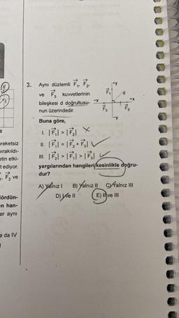 ||
reketsiz
Dırakıldı-
etin etki-
t ediyor.
1, F₂1
ve
ördün-
en han-
er aynı
a da IV
1
3.
Aynı düzlemli F₁, F2
kuvvetlerinin
ve
3
bileşkesi d doğrultusu-X
nun üzerindedir.
dur?
A) Yalnız I
TU
F3
D) Well
7.
Buna göre,
1. > X
II. |7₁|=|F₁₂+ F₁1
II.₂ ₁₁
yargılarından hangileri/kesinlikle doğru-
+X
7/₂
B) Yalnız II CYYalnız III
E) II ve III