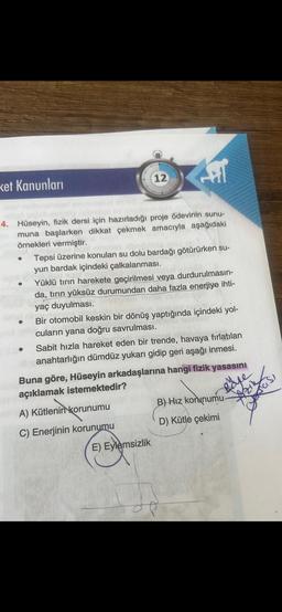 ket Kanunları
●
12
4. Hüseyin, fizik dersi için hazırladığı proje ödevinin sunu-
muna başlarken dikkat çekmek amacıyla aşağıdaki
örnekleri vermiştir.
E
Fil
Tepsi üzerine konulan su dolu bardağı götürürken su-
yun bardak içindeki çalkalanması.
Yüklü tırın harekete geçirilmesi veya durdurulmasın-
da, tırın yüksüz durumundan daha fazla enerjiye ihti-
yaç duyulması.
E) Eylemsizlik
Bir otomobil keskin bir dönüş yaptığında içindeki yol-
cuların yana doğru savrulması.
● Sabit hızla hareket eden bir trende, havaya fırlatılan
anahtarlığın dümdüz yukarı gidip geri aşağı inmesi.
Buna göre, Hüseyin arkadaşlarına hangi fizik yasasını
açıklamak istemektedir?
A) Kütlenin korunumu
C) Enerjinin korunumu
J
B) Hız korunumu-
D) Kütle çekimi
Azil