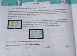 5.
000
000
√B
000
2√3
a, b, c, d birer doğal sayı olmak üzere √a²b = a√b ve a√c.b√d = ab√cd dir.
Tabletteki bir oyunun ekranında farklıi kareköklü ifadeler karışık olarak görülüyor. Bu oyunda iki kareköklü ifade se-
çildiğinde üzerinde yeşil ışık yanıyor. Şayet seçilen kareköklü ifadelerin çarpımı tam sayı ise iki sayı da ekrandan si-
liniyor. Bu işlem ekranda görünen diğer sayılar arasında da yapılıyor ve oyunun sonunda ekranda bu işlemin tekrar-
lanamayacağı sayı ve sayılar kalana dek devam ediyor.
Örneğin;
LGS TESTİ
Ekrana gelen sayılardan √8 ile-√2'nin çarpımları tam sayı olduğundan bu iki sayı ek-
randan siliniyor. √8 ile 2√3'ün seçiminde yeşil ışık yanmıyor çünkü bu ifadelerin çar-
pımı tam sayı değildir. Dolayısıyla ekranda kalan sayı 2√3 oluyor.
Bu oyunu yeni başlatan bir kişinin ekran görüntüsü aşağıdaki gibidir.
-√3 6√3 √81
√16 -√125
√5
√18
6
Bu oyun doğru bir şekilde oynandığında ekranda bir tane sayı kalıyor.
Buna göre ekranda kalan sayı aşağıdakileden hangisidir?
A)-√3
B)√18
C) -√125
D) 6√3