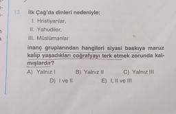 7-
1-
13. İlk Çağ'da dinleri nedeniyle;
I. Hristiyanlar,
II. Yahudiler,
III. Müslümanlar
inanç gruplarından hangileri siyasi baskıya maruz
kalıp yaşadıkları coğrafyayı terk etmek zorunda kal-
mışlardır?
A) Yalnız I
D) I ve II
B) Yalnız II
C) Yalnız III
E) I, II ve III