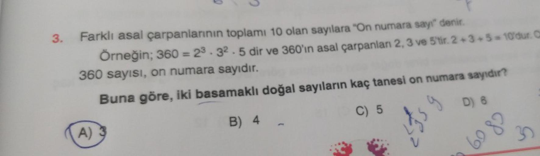 3.
Farklı asal çarpanlarının toplamı 10 olan sayılara "On numara sayı" denir.
Örneğin; 360 = 23.32.5 dir ve 360'ın asal çarpanları 2, 3 ve 5'tir. 2+3+5=10'dur. O
360 sayısı, on numara sayıdır.
Buna göre, iki basamaklı doğal sayıların kaç tanesi on numara s