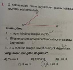 2. O noktasındaki cisme büyüklükleri şekilde belirtilen
kuvvetler etki etmektedir.
F
a
Buna göre;
I. a açısı büyürse bileşke küçülür.
II. Bileşke kuvvet kuvvetler arasındaki açının açıortayı
üzerindedir.
V
2F
III. a = 0 olursa bileşke kuvvet en büyük değerini alır.
yargılardan hangileri doğrudur?
A) Yalnız I
B) Yalnız II
D) II ve III
C) I ve III
E), II ve III