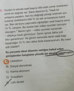 5. Diyelim ki elimde saat başına 500 adet çörek üretebilen
sihirli bir değnek var. Sana diyorum ki, "Hadi bir
anlaşma yapalım. Sen bu değneği çöreği üretmek için
kullanıp ürettiklerini 500 TL'ye sat ve kazancını bana
ver. Ben de bunu yapmakla uğraştığın saat başına sana
10 TL vereyim. Bu sırada ben video oyunları oynuyor
olacağım." Benim işim - video oyunları oynamak
- oldukça basit görünüyor. Senin işinse daha çok
efor gerektiriyor. Ve günün sonunda senin saat başı
kazandığın 10 TL'den daha fazla kazanıyorum. Bu nasıl
adil olabilir?
Bu parçada ideal düzenin varlığını kabul eden
görüşlerden hangisine yönelik bir eleştin yapılmıştır?
A) Liberalizm
B) Sosyal demokrasi
C) Karma ekonomi
D) Sosyalizm
A
Laik devlet