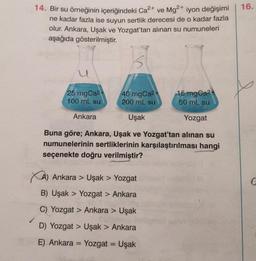 14. Bir su örneğinin içeriğindeki Ca²+ ve Mg²+ iyon değişimi
ne kadar fazla ise suyun sertlik derecesi de o kadar fazla
olur. Ankara, Uşak ve Yozgat'tan alınan su numuneleri
aşağıda gösterilmiştir.
40 mgCa2+
200 mL su
15 mgCa²+
50 mL su
Uşak
Yozgat
Buna göre; Ankara, Uşak ve Yozgat'tan alınan su
numunelerinin sertliklerinin karşılaştırılması hangi
seçenekte doğru verilmiştir?
25 mgCa²+
100 mL su
Ankara
XA) Ankara > Uşak > Yozgat
B) Uşak Yozgat > Ankara
C) Yozgat > Ankara > Uşak
D) Yozgat > Uşak > Ankara
E) Ankara Yozgat = Uşak
=
16.
G