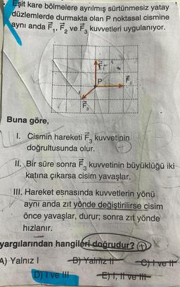 Eşit kare bölmelere ayrılmış sürtünmesiz yatay
düzlemlerde durmakta olan P noktasal cismine
aynı anda F₁, F₂ ve F3 kuvvetleri uygulanıyor.
& THEK
3
ILL
P
D) I ve Ill
F
Buna göre,
1. Cismin hareketi F₂ kuvvetinin
doğrultusunda olur.
II. Bir süre sonra F kuvvetinin büyüklüğü iki
katına çıkarsa cisim yavaşlar.
III. Hareket esnasında kuvvetlerin yönü
aynı anda zıt yönde değiştirilirse cisim
önce yavaşlar, durur; sonra zıt yönde
hızlanır.
yargılarından hangileri doğrudur?
4) Yalnız I
B) Yalniz II
-C)Ivett
E) I, II ve tit